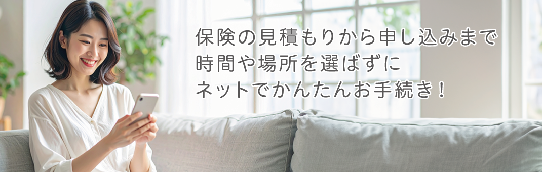 保険の見積もりから申し込みまでネットで完結！時間、場所を選ばず簡単お手続き！